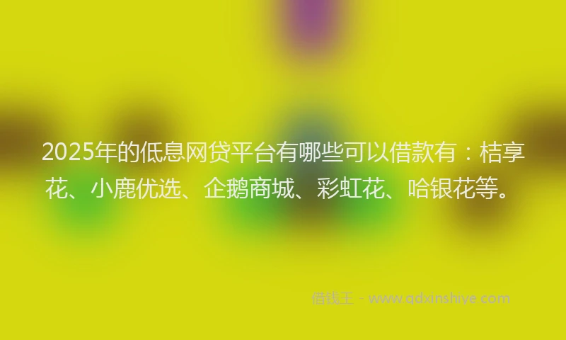 2025年的低息网贷平台有哪些可以借款有：桔享花、小鹿优选、企鹅商城、彩虹花、哈银花等。