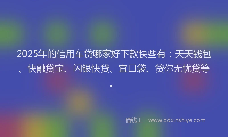 2025年的信用车贷哪家好下款快些有：天天钱包、快融贷宝、闪银快贷、宜口袋、贷你无忧贷等。