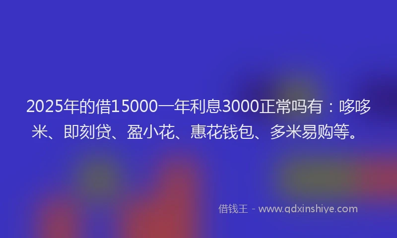 2025年的借15000一年利息3000正常吗有：哆哆米、即刻贷、盈小花、惠花钱包、多米易购等。