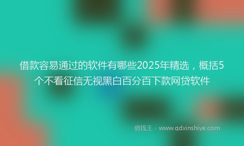 借款容易通过的软件有哪些2025年精选，概括5个不看征信无视黑白百分百下款网贷软件