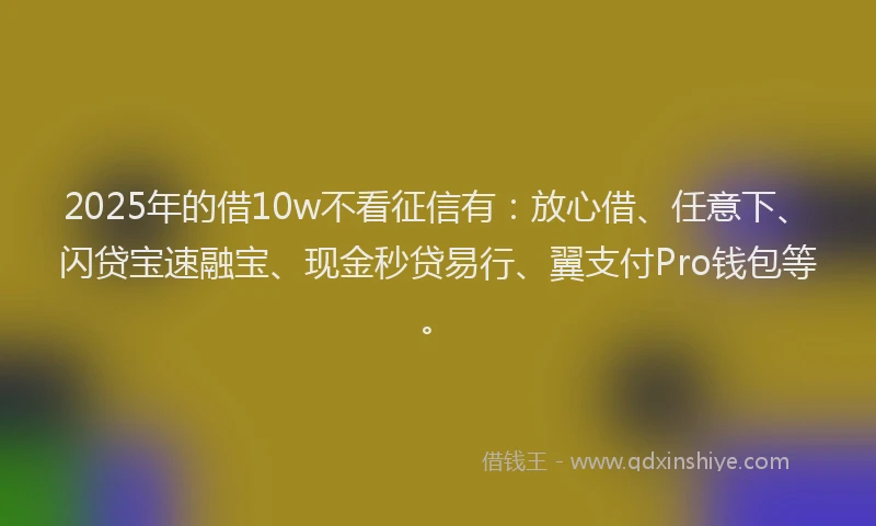 2025年的借10w不看征信有：放心借、任意下、闪贷宝速融宝、现金秒贷易行、翼支付Pro钱包等。