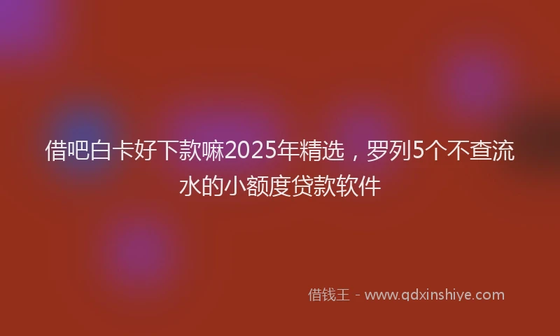 借吧白卡好下款嘛2025年精选，罗列5个不查流水的小额度贷款软件