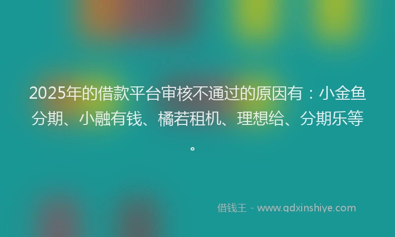 2025年的借款平台审核不通过的原因有：小金鱼分期、小融有钱、橘若租机、理想给、分期乐等。