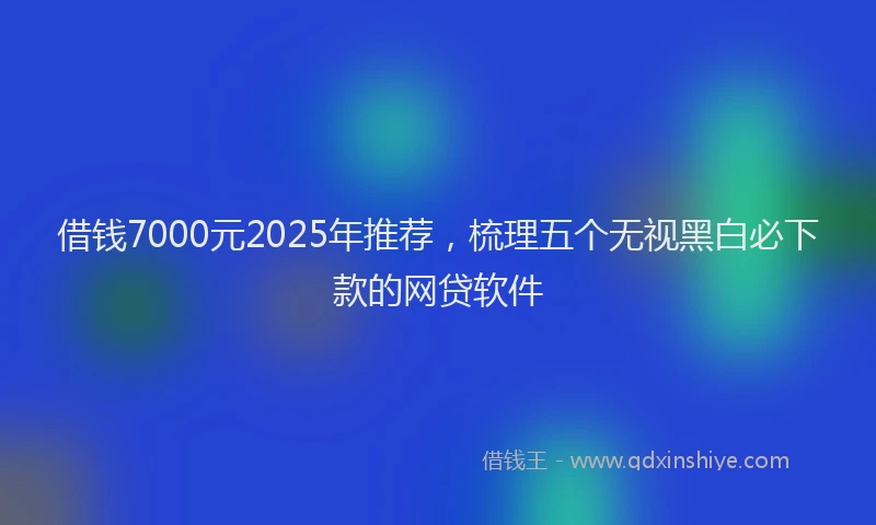 借钱7000元2025年推荐，梳理五个无视黑白必下款的网贷软件