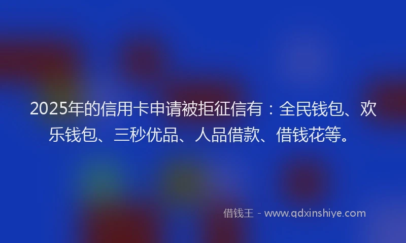 2025年的信用卡申请被拒征信有：全民钱包、欢乐钱包、三秒优品、人品借款、借钱花等。