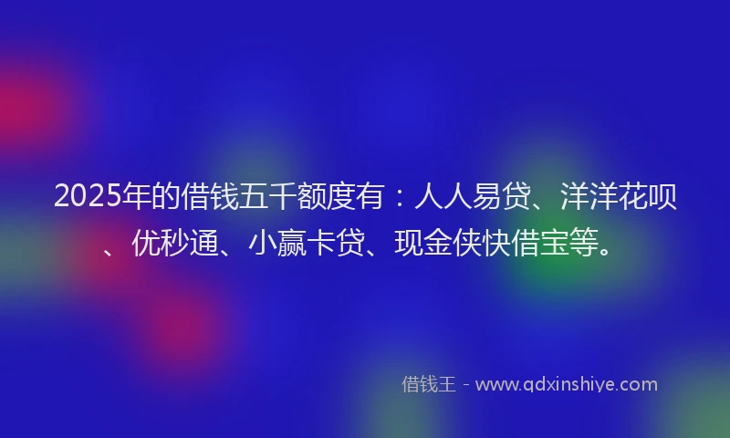 2025年的借钱五千额度有：人人易贷、洋洋花呗、优秒通、小赢卡贷、现金侠快借宝等。