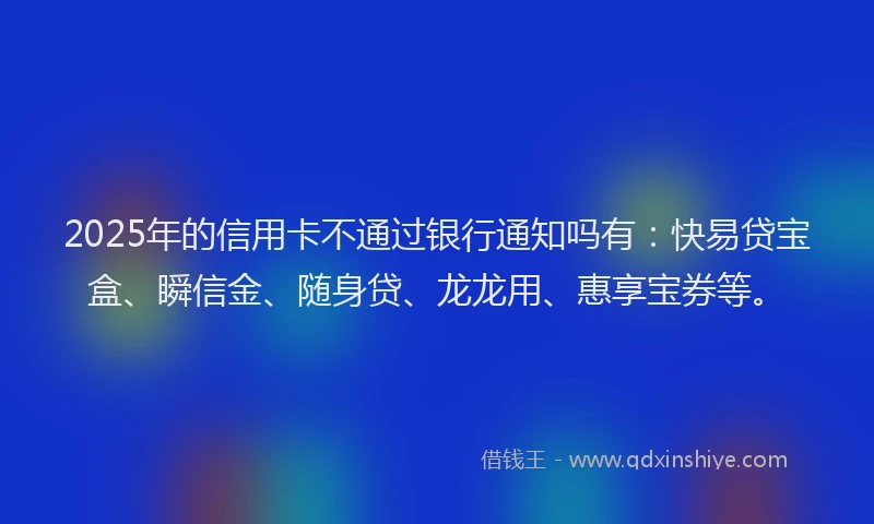 2025年的信用卡不通过银行通知吗有：快易贷宝盒、瞬信金、随身贷、龙龙用、惠享宝券等。