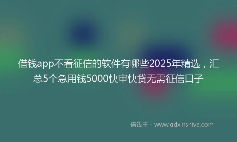 借钱app不看征信的软件有哪些2025年精选，汇总5个急用钱5000快审快贷无需征信口子