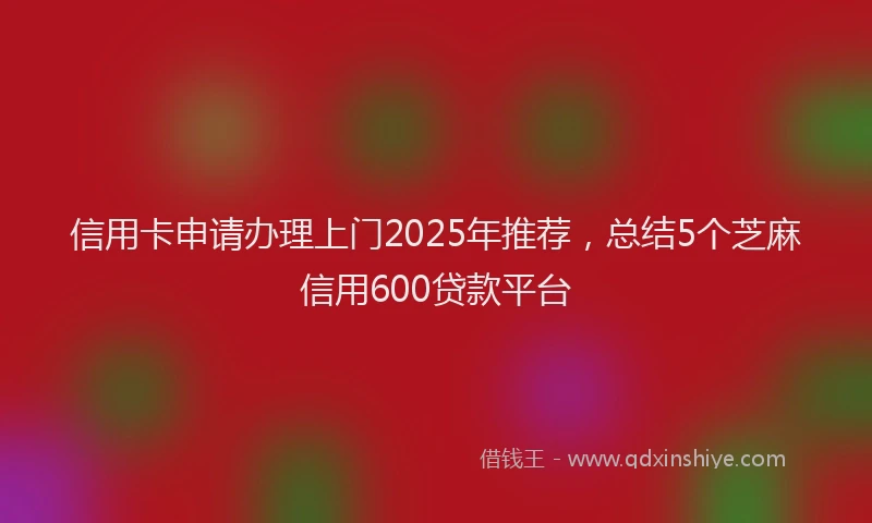 信用卡申请办理上门2025年推荐，总结5个芝麻信用600贷款平台