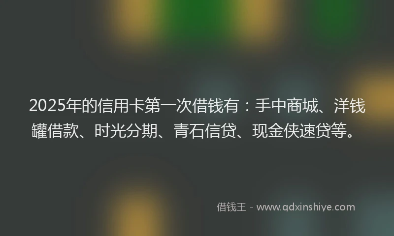 2025年的信用卡第一次借钱有：手中商城、洋钱罐借款、时光分期、青石信贷、现金侠速贷等。