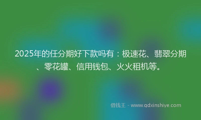 2025年的任分期好下款吗有：极速花、翡翠分期、零花罐、信用钱包、火火租机等。