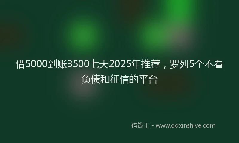 借5000到账3500七天2025年推荐，罗列5个不看负债和征信的平台