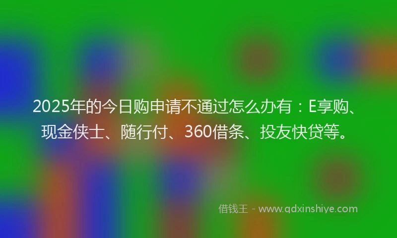 2025年的今日购申请不通过怎么办有：E享购、现金侠士、随行付、360借条、投友快贷等。