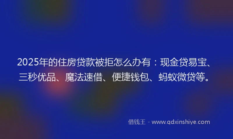 2025年的住房贷款被拒怎么办有：现金贷易宝、三秒优品、魔法速借、便捷钱包、蚂蚁微贷等。