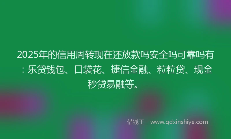 2025年的信用周转现在还放款吗安全吗可靠吗有：乐贷钱包、口袋花、捷信金融、粒粒贷、现金秒贷易融等。