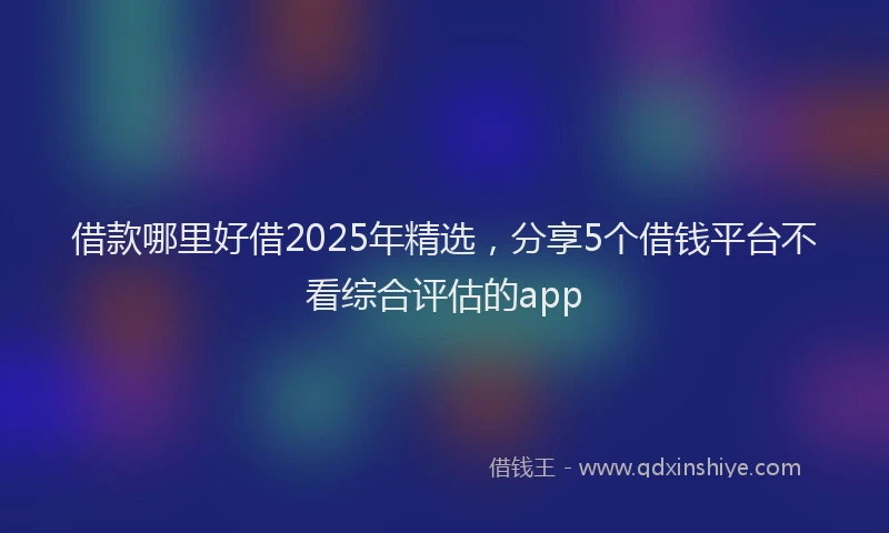 借款哪里好借2025年精选，分享5个借钱平台不看综合评估的app