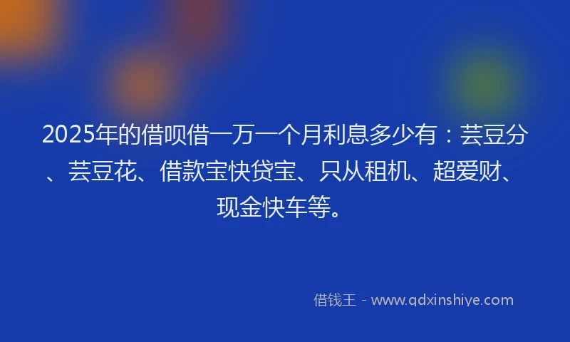 2025年的借呗借一万一个月利息多少有：芸豆分、芸豆花、借款宝快贷宝、只从租机、超爱财、现金快车等。