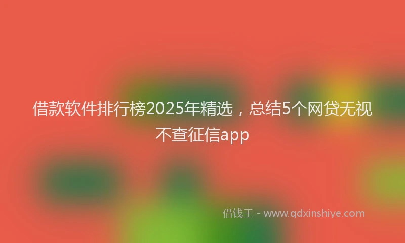 借款软件排行榜2025年精选，总结5个网贷无视不查征信app