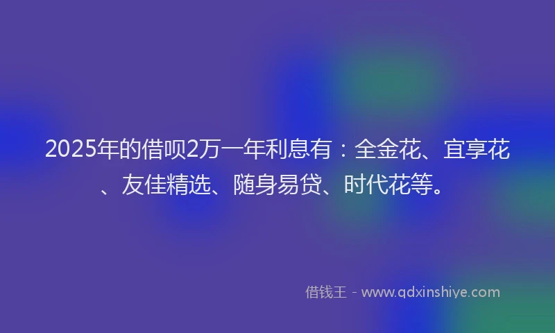 2025年的借呗2万一年利息有：全金花、宜享花、友佳精选、随身易贷、时代花等。