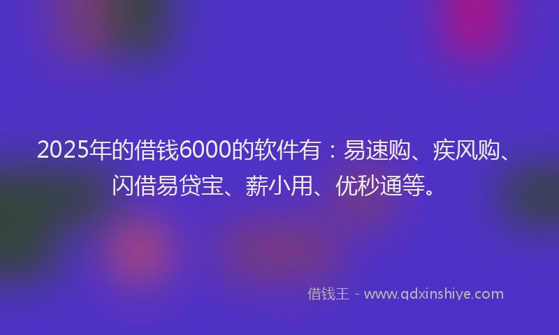 2025年的借钱6000的软件有：易速购、疾风购、闪借易贷宝、薪小用、优秒通等。