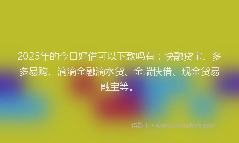 2025年的今日好借可以下款吗有：快融贷宝、多多易购、滴滴金融滴水贷、金瑞快借、现金贷易融宝等。