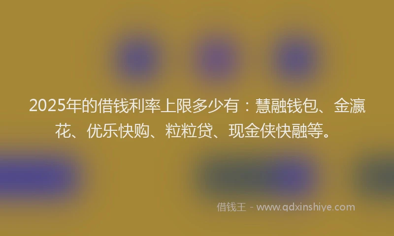 2025年的借钱利率上限多少有：慧融钱包、金瀛花、优乐快购、粒粒贷、现金侠快融等。