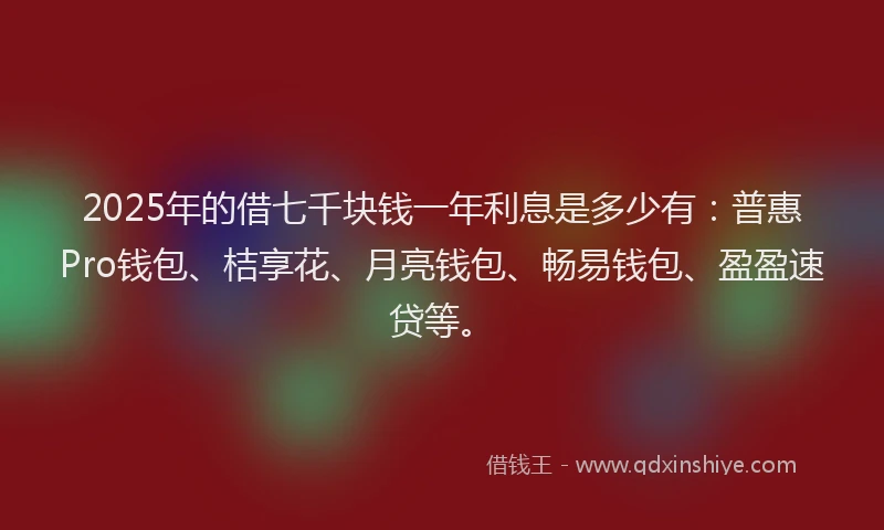 2025年的借七千块钱一年利息是多少有：普惠Pro钱包、桔享花、月亮钱包、畅易钱包、盈盈速贷等。
