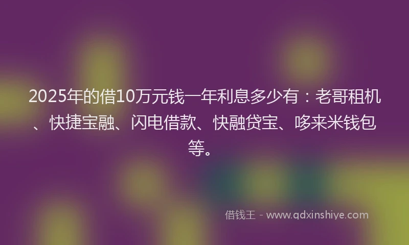 2025年的借10万元钱一年利息多少有：老哥租机、快捷宝融、闪电借款、快融贷宝、哆来米钱包等。