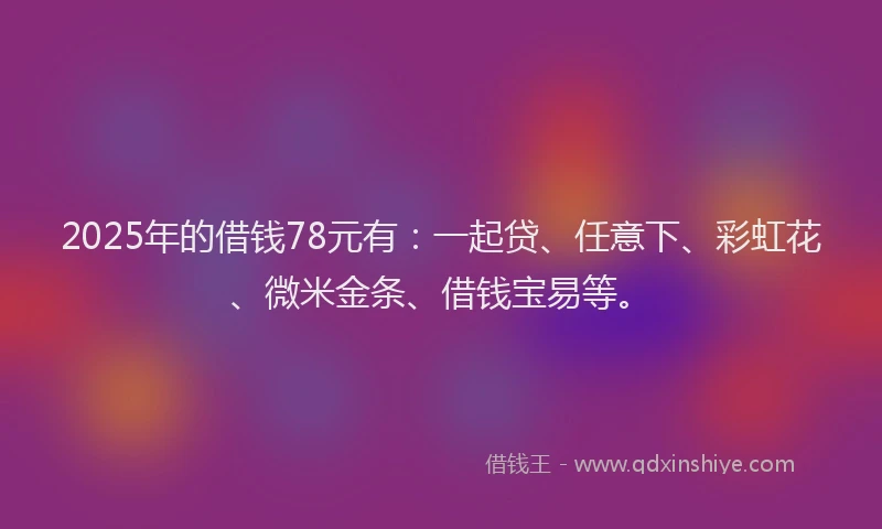 2025年的借钱78元有：一起贷、任意下、彩虹花、微米金条、借钱宝易等。