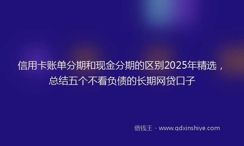 信用卡账单分期和现金分期的区别2025年精选，总结五个不看负债的长期网贷口子
