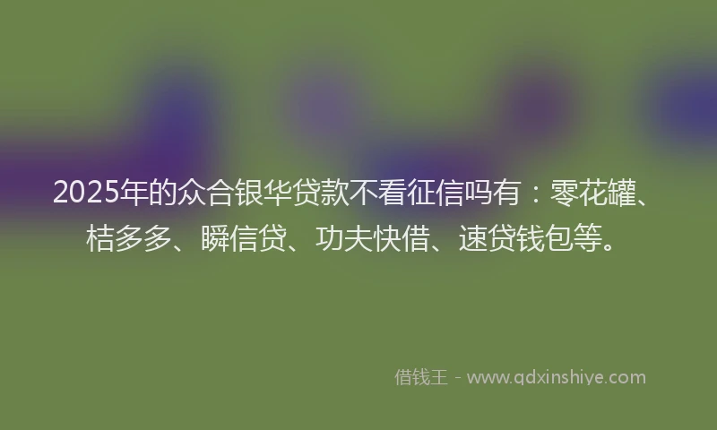 2025年的众合银华贷款不看征信吗有：零花罐、桔多多、瞬信贷、功夫快借、速贷钱包等。