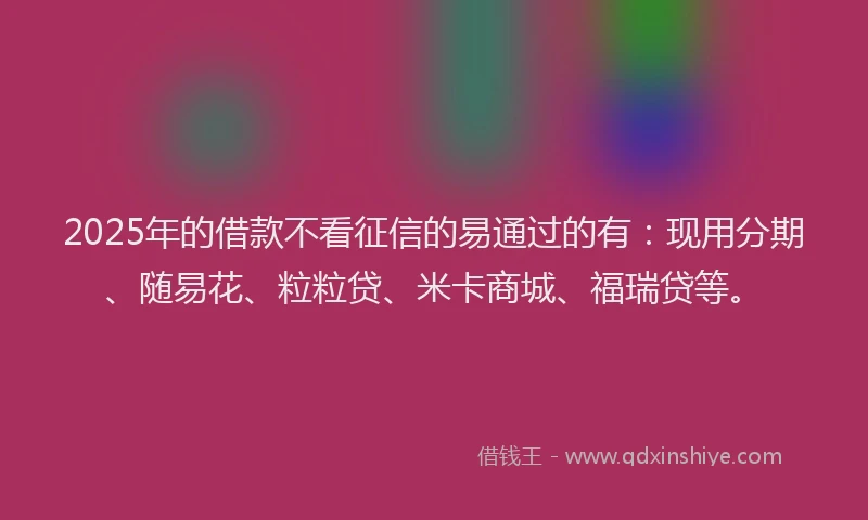 2025年的借款不看征信的易通过的有：现用分期、随易花、粒粒贷、米卡商城、福瑞贷等。