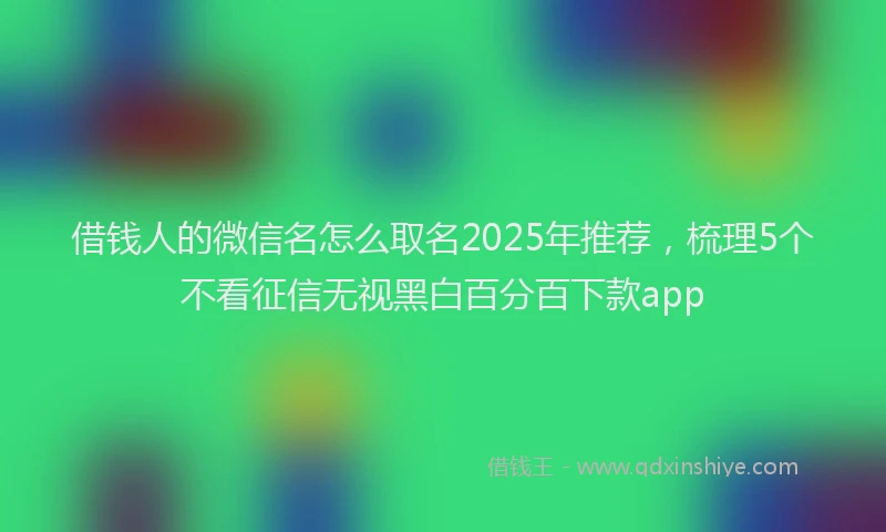 借钱人的微信名怎么取名2025年推荐，梳理5个不看征信无视黑白百分百下款app