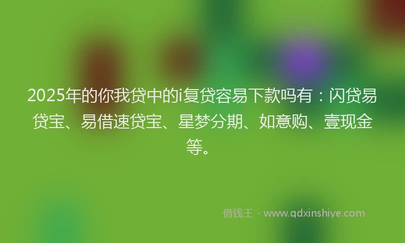 2025年的你我贷中的i复贷容易下款吗有：闪贷易贷宝、易借速贷宝、星梦分期、如意购、壹现金等。