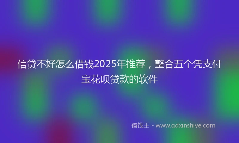 信贷不好怎么借钱2025年推荐，整合五个凭支付宝花呗贷款的软件