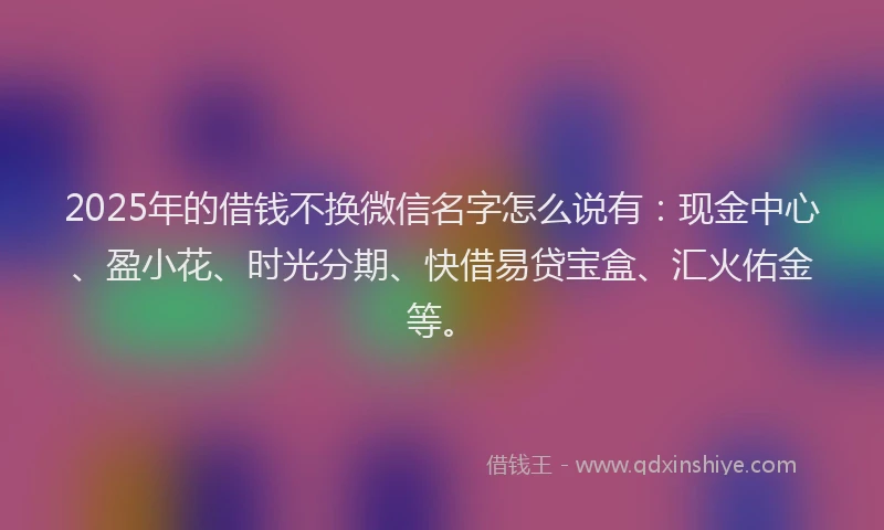 2025年的借钱不换微信名字怎么说有：现金中心、盈小花、时光分期、快借易贷宝盒、汇火佑金等。