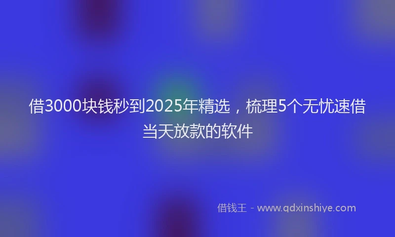 借3000块钱秒到2025年精选，梳理5个无忧速借当天放款的软件