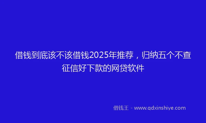 借钱到底该不该借钱2025年推荐，归纳五个不查征信好下款的网贷软件