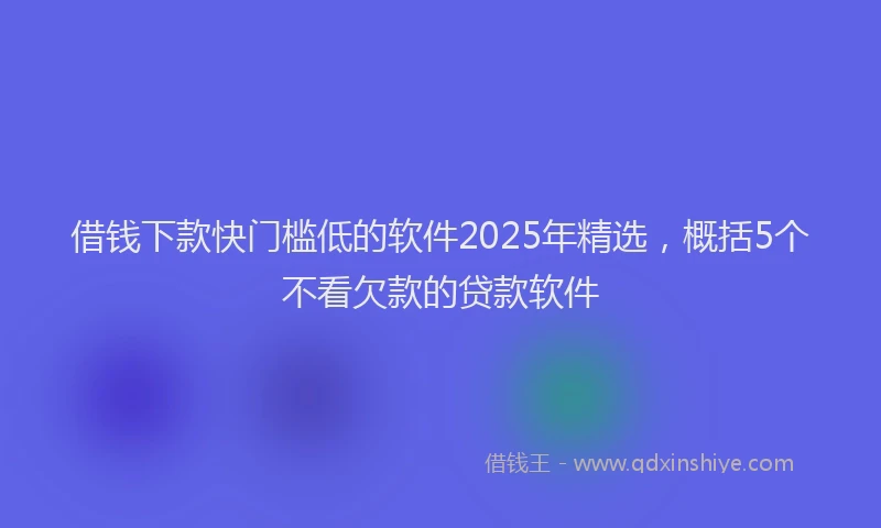 借钱下款快门槛低的软件2025年精选，概括5个不看欠款的贷款软件