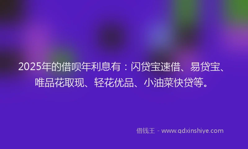 2025年的借呗年利息有：闪贷宝速借、易贷宝、唯品花取现、轻花优品、小油菜快贷等。