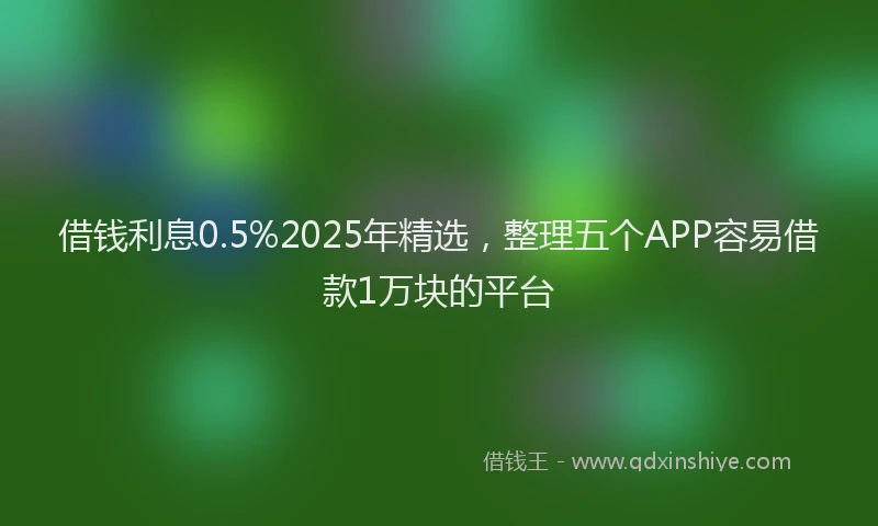 借钱利息0.5%2025年精选，整理五个APP容易借款1万块的平台
