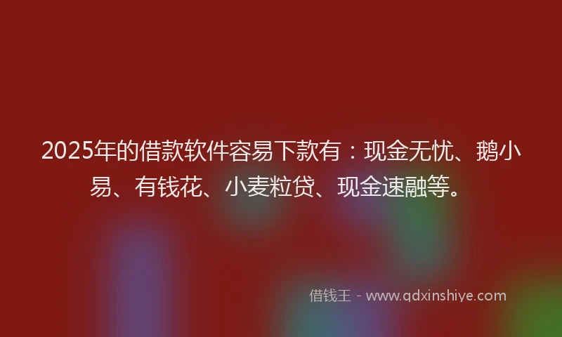 2025年的借款软件容易下款有：现金无忧、鹅小易、有钱花、小麦粒贷、现金速融等。