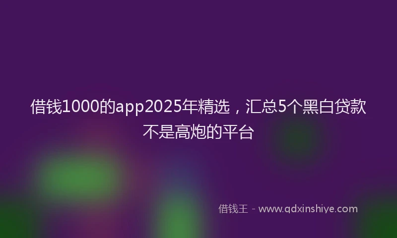 借钱1000的app2025年精选，汇总5个黑白贷款不是高炮的平台