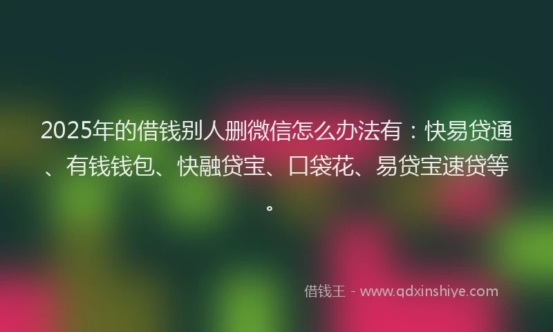 2025年的借钱别人删微信怎么办法有：快易贷通、有钱钱包、快融贷宝、口袋花、易贷宝速贷等。