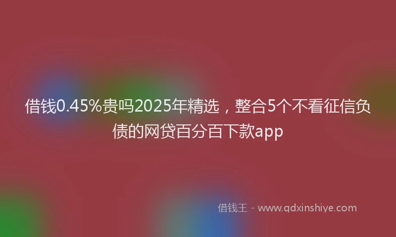 借钱0.45%贵吗2025年精选，整合5个不看征信负债的网贷百分百下款app