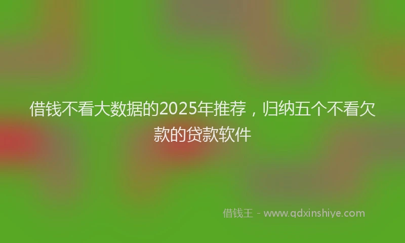 借钱不看大数据的2025年推荐，归纳五个不看欠款的贷款软件