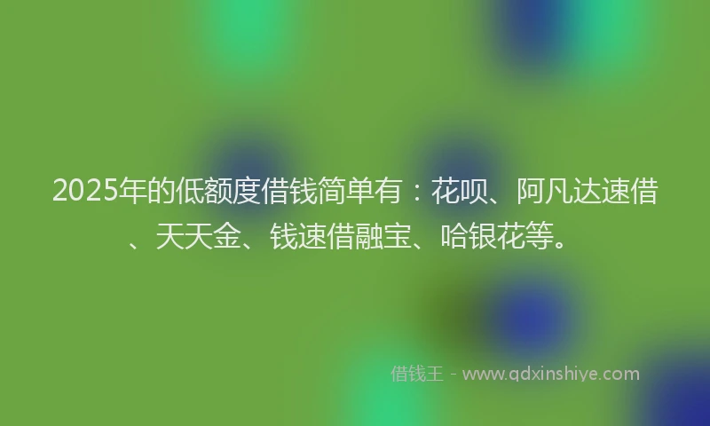 2025年的低额度借钱简单有：花呗、阿凡达速借、天天金、钱速借融宝、哈银花等。