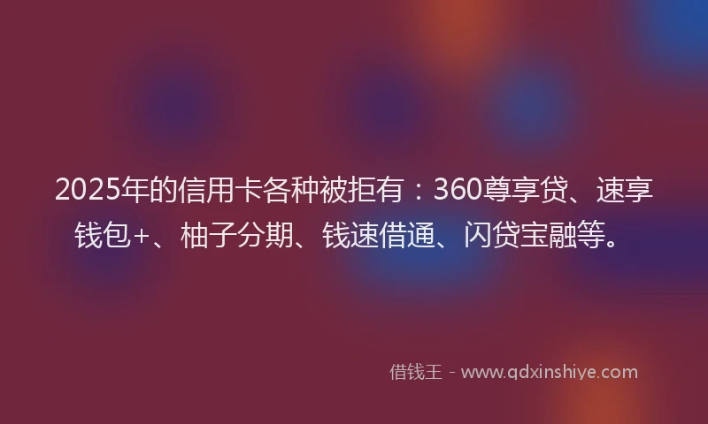 2025年的信用卡各种被拒有：360尊享贷、速享钱包+、柚子分期、钱速借通、闪贷宝融等。
