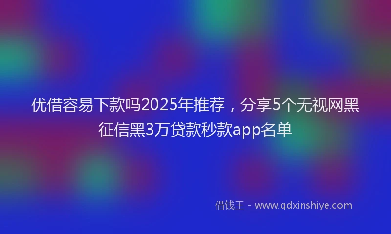 优借容易下款吗2025年推荐，分享5个无视网黑征信黑3万贷款秒款app名单