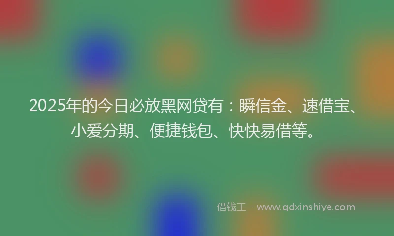 2025年的今日必放黑网贷有：瞬信金、速借宝、小爱分期、便捷钱包、快快易借等。